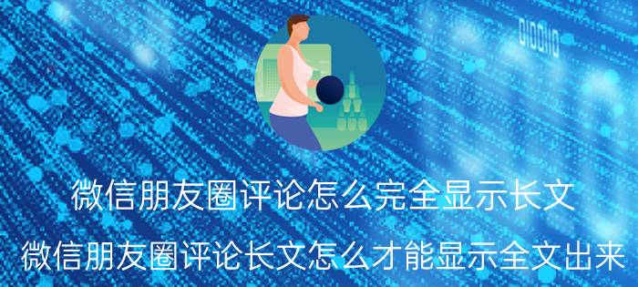 微信朋友圈评论怎么完全显示长文 微信朋友圈评论长文怎么才能显示全文出来？